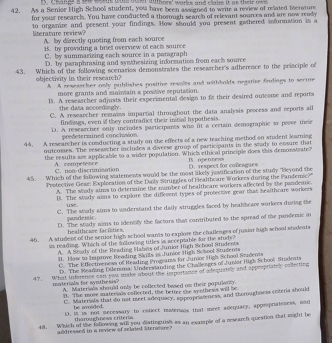 Change a few words fom oter authors' works and claim it as their own
42. As a Senior High School student, you have been assigned to write a review of related literature
for your research. You have conducted a thorough search of relevant sources and are now ready
to organize and present your findings. How should you present gathered information in a
literature review?
A. by directly quoting from each source
B. by providing a brief overview of each source
C. by summarizing each source in a paragraph
D. by paraphrasing and synthesizing information from each source
43. Which of the following scenarios demonstrates the researcher's adherence to the principle of
objectivity in their research?
A. A researcher only publishes positive results and withholds negative findings to secure
more grants and maintain a positive reputation.
B. A researcher adjusts their experimental design to fit their desired outcome and reports
the data accordingly.
C. A researcher remains impartial throughout the data analysis process and reports all
findings, even if they contradict their initial hypothesis.
D. A researcher only includes participants who fit a certain demographic to prove their
predetermined conclusion.
44. A researcher is conducting a study on the effects of a new teaching method on student learning
outcomes. The researcher includes a diverse group of participants in the study to ensure that
the results are applicable to a wider population. Which ethical principle does this demonstrate?
A. competence B. openness
C. non-discrimination D. respect for colleagues
45. Which of the following statements would be the most likely justification of the study "Beyond the
Protective Gear: Exploration of the Daily Struggles of Healthcare Workers during the Pandemic?”
A. The study aims to determine the number of healthcare workers affected by the pandemic.
B. The study aims to explore the different types of protective gear that healthcare workers
use.
C. The study aims to understand the daily struggles faced by healthcare workers during the
pandemic.
D. The study aims to identify the factors that contributed to the spread of the pandemic in
healthcare facilities.
46. A student of the senior high school wants to explore the challenges of junior high school students
in reading. Which of the following titles is acceptable for the study?
A. A Study of the Reading Habits of Junior High School Students
B. How to Improve Reading Skills in Junior High School Students
C. The Effectiveness of Reading Programs for Junior High School Students
D. The Reading Dilemma: Understanding the Challenges of Junior High School Students
47. What inference can you make about the importance of adequately and appropriately collecting
materials for synthesis?
A. Materials should only be collected based on their popularity.
B. The more materials collected, the better the synthesis will be.
C. Materials that do not meet adequacy, appropriateness, and thoroughness criteria should
be avoided.
D. It is not necessary to collect materials that meet adequacy, appropriateness, and
thoroughness criteria.
48. Which of the following will you distinguish as an example of a research question that might be
addressed in a review of related literature?