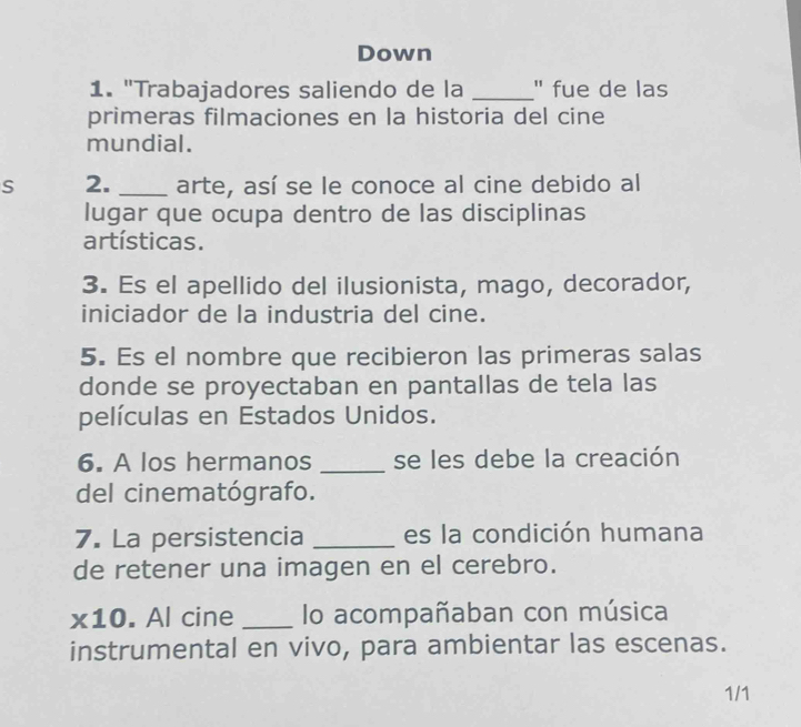 Down 
1. "Trabajadores saliendo de la _" fue de las 
primeras filmaciones en la historia del cine 
mundial. 
S 2. _arte, así se le conoce al cine debido al 
lugar que ocupa dentro de las disciplinas 
artísticas. 
3. Es el apellido del ilusionista, mago, decorador, 
iniciador de la industria del cine. 
5. Es el nombre que recibieron las primeras salas 
donde se proyectaban en pantallas de tela las 
películas en Estados Unidos. 
6. A los hermanos _se les debe la creación 
del cinematógrafo. 
7. La persistencia _es la condición humana 
de retener una imagen en el cerebro. 
* 10 . Al cine _lo acompañaban con música 
instrumental en vivo, para ambientar las escenas. 
1/1