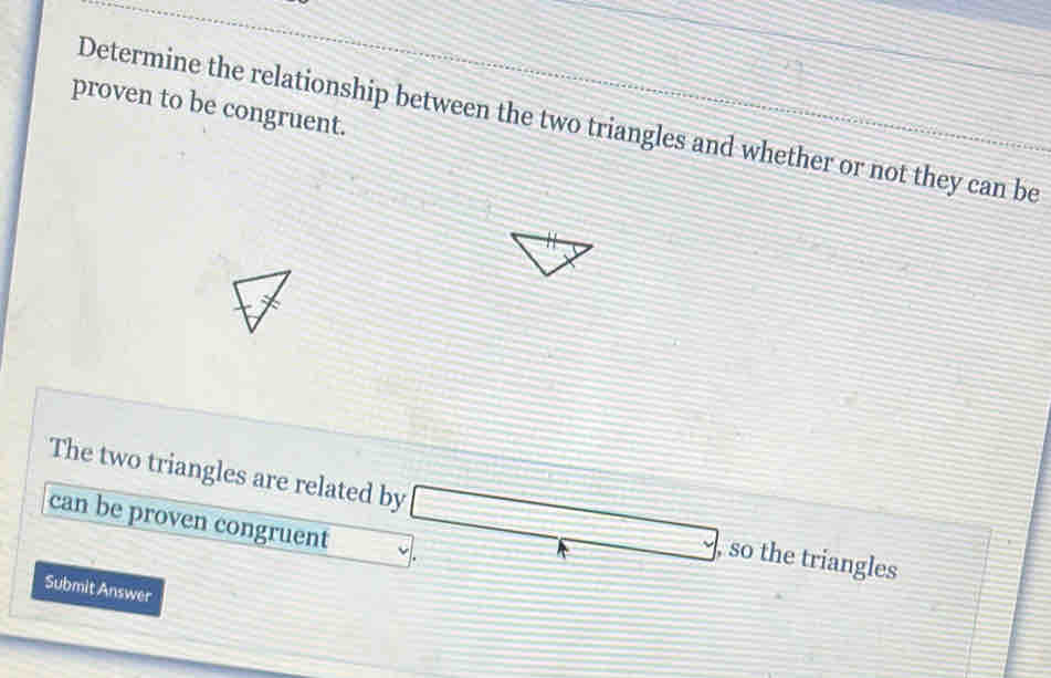 proven to be congruent.
Determine the relationship between the two triangles and whether or not they can be
The two triangles are related by, so the triangles
can be proven congruent 
Submit Answer