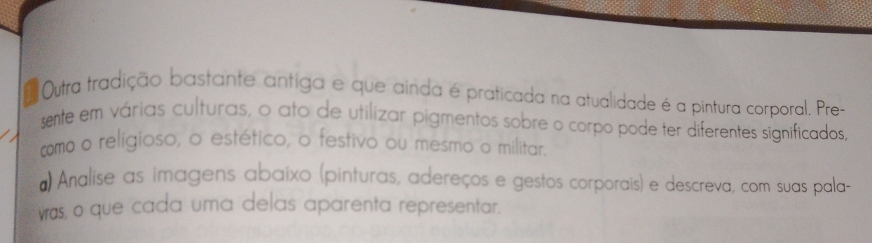 Outra tradição bastante antiga e que ainda é praticada na atualidade é a pintura corporal. Pre- 
sente em várias culturas, o ato de utilizar pigmentos sobre o corpo pode ter diferentes significados, 
como o religioso, o estético, o festivo ou mesmo o militar. 
#) Analise as imagens abaixo (pinturas, adereços e gestos corporais) e descreva, com suas pala- 
was, o que cada uma delas aparenta representar.