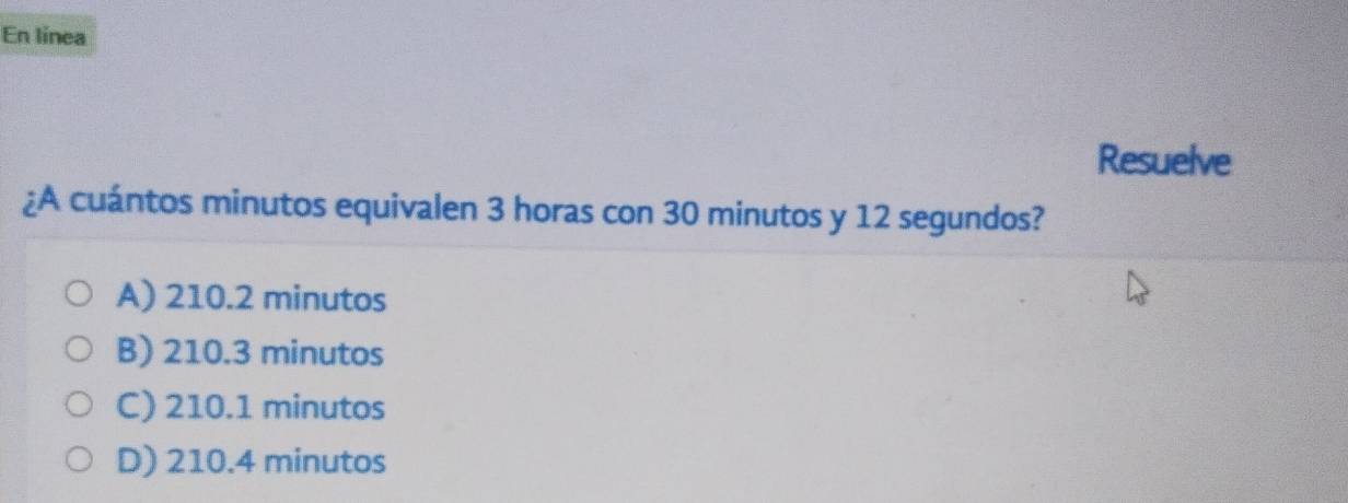 En línea
Resuelve
¿A cuántos minutos equivalen 3 horas con 30 minutos y 12 segundos?
A) 210.2 minutos
B) 210.3 minutos
C) 210.1 minutos
D) 210.4 minutos