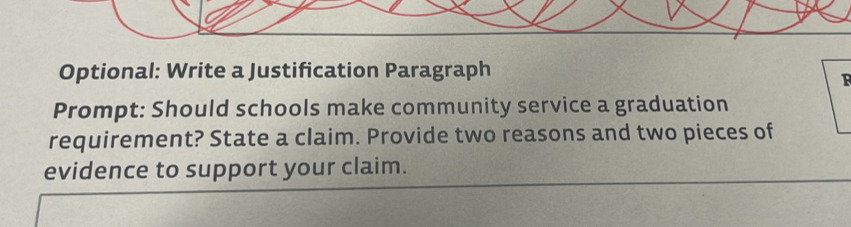 Optional: Write a Justification Paragraph 
F 
Prompt: Should schools make community service a graduation 
requirement? State a claim. Provide two reasons and two pieces of 
evidence to support your claim.