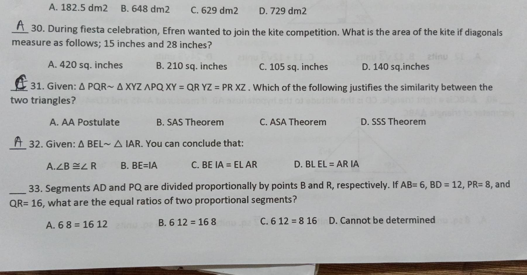 A. 182.5 dm2 B. 648 dm2 C. 629 dm2 D. 729 dm2
_30. During fiesta celebration, Efren wanted to join the kite competition. What is the area of the kite if diagonals
measure as follows; 15 inches and 28 inches?
A. 420 sq. inches B. 210 sq. inches C. 105 sq. inches D. 140 sq.inches
_31. Given: △ PQRsim △ XYZwedge PQXY=QRYZ=PRXZ. Which of the following justifies the similarity between the
two triangles?
A. AA Postulate B. SAS Theorem C. ASA Theorem D. SSS Theorem
_
32. Given: △ BELsim △ IAR. You can conclude that:
A. ∠ B≌ ∠ R B. BE=IA C. BEIA=ELAR D. BLEL=ARIA
_33. Segments AD and PQ are divided proportionally by points B and R, respectively. If AB=6, BD=12, PR=8 , and
QR=16 , what are the equal ratios of two proportional segments?
A. 68=1612 B. 612=168 C. 612=816 D. Cannot be determined
