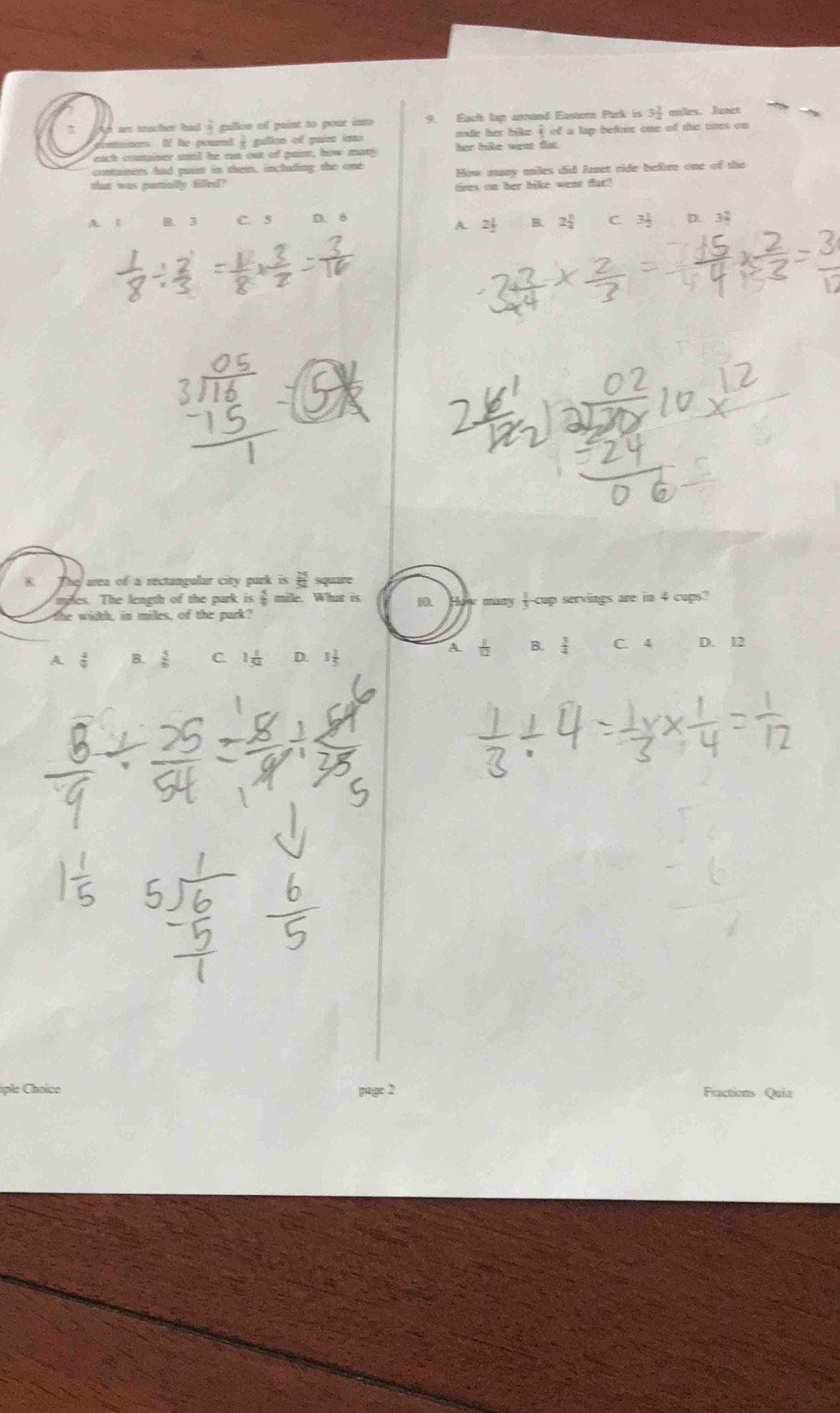 π Ah art teacher had @ gallon of paint to pour into 9. Each lạp anund Eastern Park is 3 2/4  miles. Junet
ontainers. If he poured - gulten of guint into mode her bike  2/3 ofalup bene one of the tires on 
each container snill he ran out of puint, how many her hike wese tls.
containirs had paint in them, inchading the one
that was purmially filled? How many uilles did Janet ride before one of the
tires on her bike wean fur?
A. 1 B. 3 C. 5 D. 6 D. 3↓
A. 2 1/2  B. 2frac 3^(2 C 3frac 1)2
8. area of a rectangular city purk is siquure
ies. The length of the park is ξ mile. What is 10.
te width, in miles, of the park? many _-cup servings are in 4 cups?
A.  4/9  B.  5/6  C 1 1/54  D. 1 A t B.  3/4  C. 4 D. 12
iple Choice Fractions Quiz