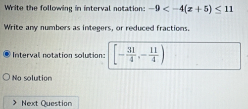 Write the following in interval notation: -9
Write any numbers as integers, or reduced fractions. 
Interval notation solution: [- 31/4 ,- 11/4 )
No solution 
Next Question