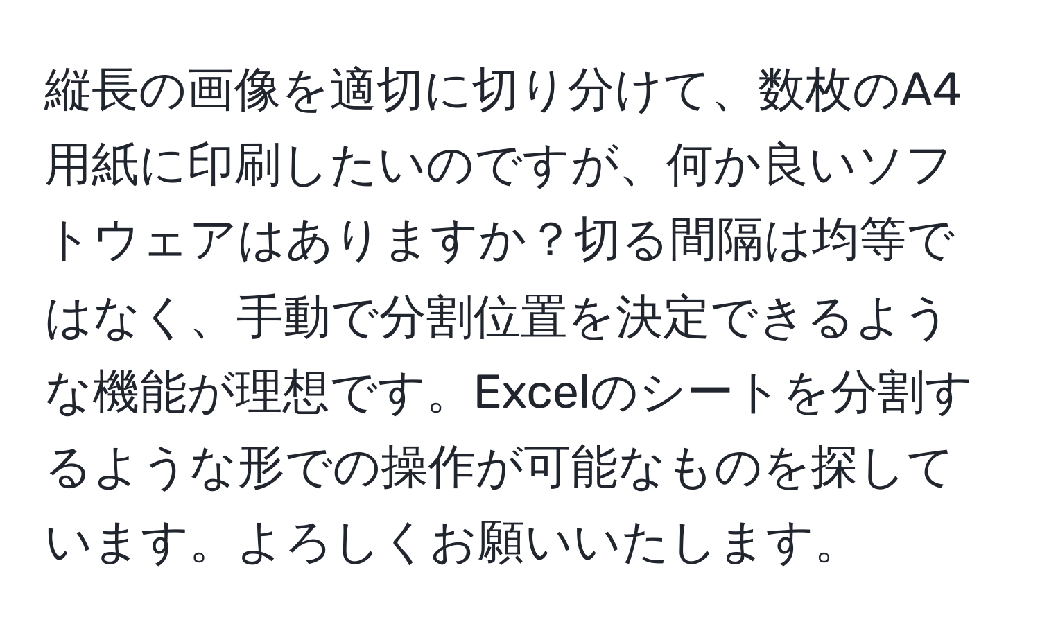 縦長の画像を適切に切り分けて、数枚のA4用紙に印刷したいのですが、何か良いソフトウェアはありますか？切る間隔は均等ではなく、手動で分割位置を決定できるような機能が理想です。Excelのシートを分割するような形での操作が可能なものを探しています。よろしくお願いいたします。