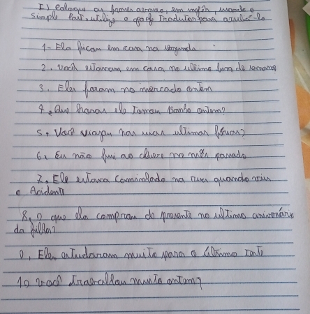 Is eoloow an frown agrame, Im Englih, womle g 
simple Your, whaling a geode Inaduton pana accubber 2o 
1 - ERa Ducan Im cana na regunda 
2. wocth Jonrom am cona no uiins lwng de remana 
3. Elen Konam no moncado onbon 
4, Qu hanou :Do Toman Bamo contrm? 
s, Vau viayon han ma allhnan Pouan? 
6、 Su nāo fui ao chuere no men parada 
2. EDe eulown CominRado na tue quando nin 
. Acidemts 
8. 0 aup dn compram do pronent no utimo aninmaio 
da Qulla? 
o, EDe a Tuderom muiTo pana o Cmo Tant 
1o rad Inaorallan mnTe ontom?