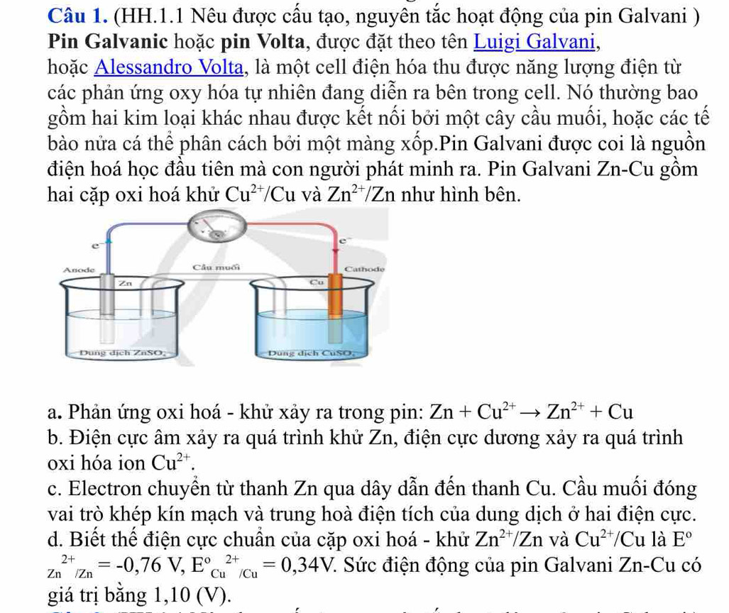 (HH.1.1 Nêu được cấu tạo, nguyên tắc hoạt động của pin Galvani )
Pin Galvanic hoặc pin Volta, được đặt theo tên Luigi Galvani,
hoặc Alessandro Volta, là một cell điện hóa thu được năng lượng điện từ
các phản ứng oxy hóa tự nhiên đang diễn ra bên trong cell. Nó thường bao
gồm hai kim loại khác nhau được kết nối bởi một cây cầu muối, hoặc các tế
bào nửa cá thể phân cách bởi một màng xốp.Pin Galvani được coi là nguồn
điện hoá học đầu tiên mà con người phát minh ra. Pin Galvani Zn-Cu gồm
hai cặp oxi hoá khử Cu^(2+)/Cu và Zn^(2+)/Zn như hình bên.
a. Phản ứng oxi hoá - khử xảy ra trong pin: Zn+Cu^(2+)to Zn^(2+)+Cu
b. Điện cực âm xảy ra quá trình khử Zn, điện cực dương xảy ra quá trình
oxi hóa ion Cu^(2+).
c. Electron chuyền từ thanh Zn qua dây dẫn đến thanh Cu. Cầu muối đóng
vai trò khép kín mạch và trung hoà điện tích của dung dịch ở hai điện cực.
d. Biết thể điện cực chuẩn của cặp oxi hoá - khử Zn^(2+)/Zn và Cu^(2+)/Cu là E°
Zn^(2+)/Zn=-0,76V,E°_(Cu)^(Cu)endarray /Cu=0, 34V :. Sức điện động của pin Galvani Zn-C u có
giá trị bằng 1,10 (V).