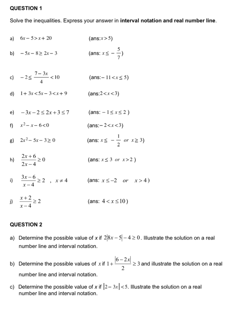 Solve the inequalities. Express your answer in interval notation and real number line. 
a) 6x-5>x+20 (ans: x>5)
b) -5x-8≥ 2x-3 (ans: x≤ - 5/7 )
c) -2≤  (7-3x)/4 <10</tex> (ans: -11
d) 1+3x<5x-3<x+9 (ans: 2
e) -3x-2≤ 2x+3≤ 7 (ans: -1≤ x≤ 2)
f) x^2-x-6<0</tex> (ans: -2
g) 2x^2-5x-3≥ 0 (ans: x≤ - 1/2  or x≥ 3)
h)  (2x+6)/2x-4 ≥ 0 (ans: x≤ 3 or x>2)
i)  (3x-6)/x-4 ≥ 2,x!= 4 (ans: x≤ -2 or x>4)
j)  (x+2)/x-4 ≥ 2 (ans: 4
QUESTION 2 
a) Determine the possible value of x if 2|8x-5|-4≥ 0. Illustrate the solution on a real 
number line and interval notation. 
b) Determine the possible values of x if 1+ (|6-2x|)/2 ≥ 3 and illustrate the solution on a real 
number line and interval notation. 
c) Determine the possible value of x if |2-3x|<5</tex> . Illustrate the solution on a real 
number line and interval notation.