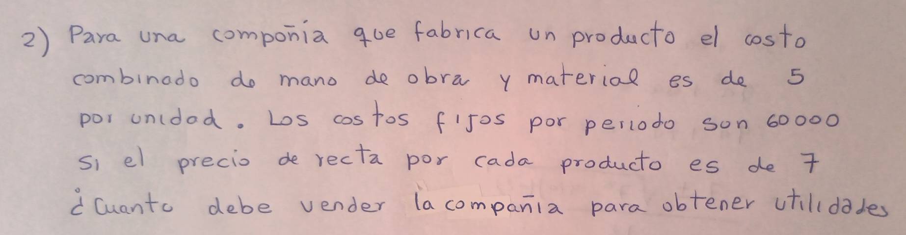 Para una componia que fabrica un producto el costo 
combinado do mano de obra y material es de 5
por unlded. Los cos tos fijos por periodo son 60000
si el precio de recta por cada producto es de 7
C Cuanto debe vender lacompania para obtener ctilldades