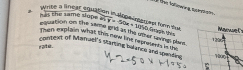 the following questions. 
2 has the same slope as overline y=-50x+1050
Write a linear equation in slope intercept form that Graph this 
Manuel's 
equation on the same grid as the other savings plans 
Then explain what this new line represents in the
1200
rate. context of Manuel's starting balance and spending
1000