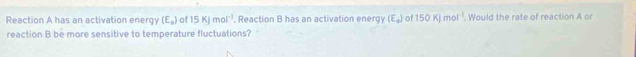 Reaction A has an activation energy (E_a) of 15KJmol^(-1) , Reaction B has an activation energy (E_a) n 150Kjmol^(-1). Would the rate of reaction A or 
reaction B be more sensitive to temperature fluctuations?