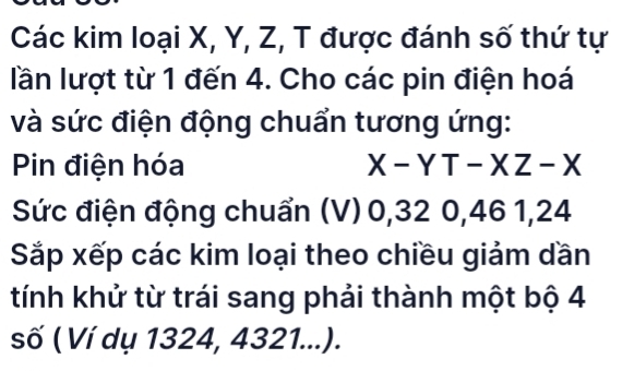 Các kim loại X, Y, Z, T được đánh số thứ tự 
lần lượt từ 1 đến 4. Cho các pin điện hoá 
và sức điện động chuẩn tương ứng: 
Pin điện hóa X-YT-XZ-X
Sức điện động chuẩn (V) 0, 32 0, 46 1, 24
Sắp xếp các kim loại theo chiều giảm dần 
tính khử từ trái sang phải thành một bộ 4
số ( Ví dụ 1324, 4321...).