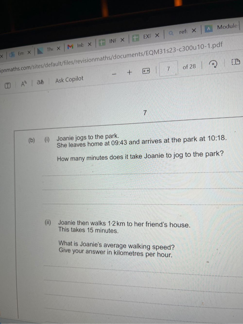 INF × EXF × ref × Module 
Em The × M Inb × 
onmaths.com/sites/default/files/revisionmaths/documents/EQM31s23-c300u10-1.pdf 
+ 
7 of 28 。 
A^n aあ Ask Copilot 
7 
(b) (i) Joanie jogs to the park. 
She leaves home at 09:43 and arrives at the park at 10:18. 
How many minutes does it take Joanie to jog to the park? 
_ 
_ 
_ 
(ii) Joanie then walks 1·2km to her friend's house. 
This takes 15 minutes. 
What is Joanie's average walking speed? 
Give your answer in kilometres per hour. 
_ 
_ 
_ 
_ 
_