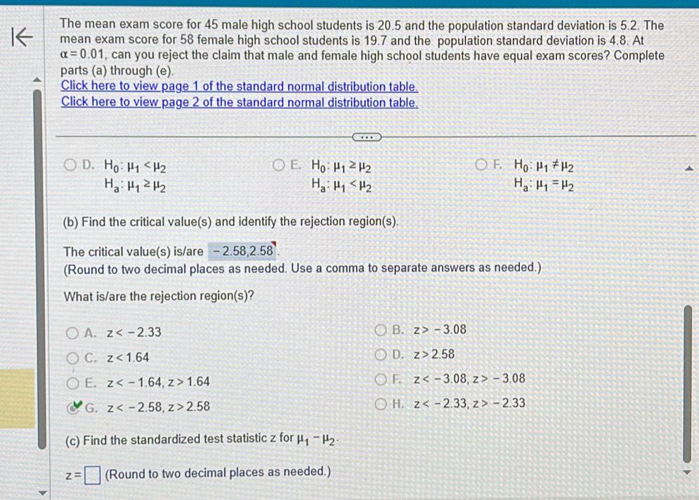 The mean exam score for 45 male high school students is 20.5 and the population standard deviation is 5.2. The
mean exam score for 58 female high school students is 19.7 and the population standard deviation is 4.8. At
alpha =0.01 , can you reject the claim that male and female high school students have equal exam scores? Complete
parts (a) through (e).
Click here to view page 1 of the standard normal distribution table.
Click here to view page 2 of the standard normal distribution table.
D. H_0:mu _1 E. H_0:mu _1≥ mu _2 F. H_0:mu _1!= mu _2
H_a:mu _1≥ mu _2
H_a:mu _1
H_a:mu _1=mu _2
(b) Find the critical value(s) and identify the rejection region(s).
The critical value(s) is/are - 2.58, 2.58.
(Round to two decimal places as needed. Use a comma to separate answers as needed.)
What is/are the rejection region(s)?
B.
A. z z>-3.08
C. z<1.64
D. z>2.58
E. z , z>1.64 F. z , z>-3.08
G. z , z>2.58 H. z , z>-2.33
(c) Find the standardized test statistic z for mu _1-mu _2.
z=□ (Round to two decimal places as needed.)