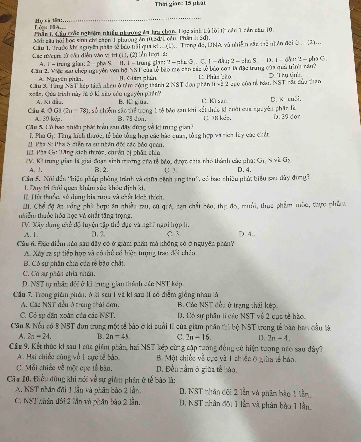 Thời gian: 15 phút
Họ và tên:
_
Lóp: 10A...
Phần I. Câu trắc nghiệm nhiều phương án lựa chọn. Học sinh trả lời từ câu 1 đến câu 10.
Mỗi câu hỏi học sinh chỉ chọn 1 phương án (0,5đ/1 câu. Phần I: 5đ).
Câu 1. Trước khi nguyên phân tế bào trải qua kì ...(1)... Trong đó, DNA và nhiễm sắc thể nhân đôi ở ...(2)...
Các từ/cụm từ cần điền vào vị trí (1), (2) lần lượt là:
A. 1 - trung gian; 2 - pha S. B. 1 - trung gian; 2 - pha G. C. 1 - đầu; 2 - pha S. D. 1 - đầu; 2 - pha G_1.
Câu 2. Việc sao chép nguyên vẹn bộ NST của tế bào mẹ cho các tế bào con là đặc trưng của quá trình nào?
A. Nguyên phân. B. Giảm phân. C. Phân bào. D. Thụ tinh.
Câu 3. Từng NST kép tách nhau ở tâm động thành 2 NST đơn phân li về 2 cực của tế bào. NST bắt đầu tháo
xoắn. Qúa trình này là ở kì nào của nguyên phân?
A. Kì đầu. B. Kì giữa. C. Kì sau. D. Kì cuối.
Câu 4. Ở Gà (2n=78) , số nhiễm sắc thể trong 1 tế bào sau khi kết thúc kì cuối của nguyên phân là
A. 39 kép. B. 78 đơn. C. 78 kép. D. 39 đơn.
Câu 5. Có bao nhiêu phát biểu sau đây đúng về kì trung gian?
I. Pha G_1 : Tăng kích thước, tế bào tổng hợp các bào quan, tổng hợp và tích lũy các chất.
II. Pha S: Pha S diễn ra sự nhân đôi các bào quan.
III. Pha G_2 : Tăng kích thước, chuẩn bị phân chia
IV. Kì trung gian là giai đoạn sinh trưởng của tế bào, được chia nhỏ thành các pha: G_1, , S và G_2.
A. 1. B. 2. C. 3. D. 4.
Câu 5. Nói đến “biện pháp phòng tránh và chữa bệnh ung thư”, có bao nhiêu phát biểu sau đây đúng?
I. Duy trì thói quen khám sức khỏe định kì.
II. Hút thuốc, sử dụng bia rượu và chất kích thích.
IIII. Chế độ ăn uống phù hợp: ăn nhiều rau, củ quả, hạn chất béo, thịt đỏ, muối, thực phẩm mốc, thực phẩm
nhiễm thuốc hóa học và chất tăng trọng.
IV. Xây dựng chế độ luyện tập thể dục và nghi ngơi hợp lí.
A. 1. B. 2. C. 3. D. 4..
Câu 6. Đặc điểm nào sau đây có ở giảm phân mà không có ở nguyên phân?
A. Xảy ra sự tiếp hợp và có thể có hiện tượng trao đổi chéo.
B. Có sự phân chia của tế bào chất.
C. Có sự phân chia nhân.
D. NST tự nhân đôi ở kì trung gian thành các NST kép.
Câu 7. Trong giảm phân, ở kì sau I và kì sau II có điểm giống nhau là
A. Các NST đều ở trạng thái đơn. B. Các NST đều ở trạng thái kép.
C. Có sự dãn xoắn của các NST. D. Có sự phân li các NST về 2 cực tế bào.
Cầu 8. Nếu có 8 NST đơn trong một tế bào ở kì cuối II của giảm phân thì bộ NST trong tế bào ban đầu là
A. 2n=24. B. 2n=48. C. 2n=16. D. 2n=4.
Câu 9. Kết thúc kì sau I của giảm phân, hai NST kép cùng cặp tương đồng có hiện tượng nào sau đây?
A. Hai chiếc cùng về 1 cực tế bào.  B. Một chiếc về cực và 1 chiếc ở giữa tế bào.
C. Mỗi chiếc về một cực tế bào. D. Đều nằm ở giữa tế bào.
Câu 10. Điều đúng khi nói về sự giảm phân ở tế bào là:
A. NST nhân đôi 1 lần và phân bào 2 lần. B. NST nhân đôi 2 lần và phân bào 1 lần.
C. NST nhân đôi 2 lần và phân bào 2 lần. D. NST nhân đôi 1 lần và phân bào 1 lần.