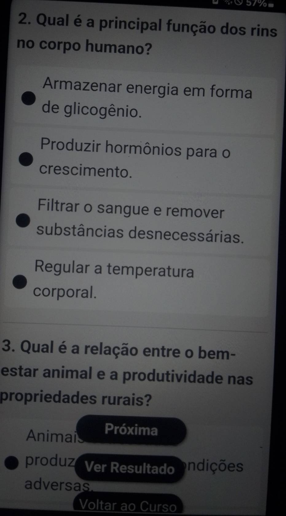 yow
2. Qual é a principal função dos rins
no corpo humano?
Armazenar energia em forma
de glicogênio.
Produzir hormônios para o
crescimento.
Filtrar o sangue e remover
substâncias desnecessárias.
Regular a temperatura
corporal.
3. Qual é a relação entre o bem-
estar animal e a produtividade nas
propriedades rurais?
Animais
Próxima
produz Ver Resultado indições
adversas
Voltar ao Curso