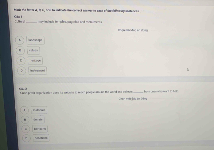 Mark the letter A, B, C, or D to indicate the correct answer to each of the following sentences.
Câu 1
Cultural_ may include temples, pagodas and monuments.
Chọn một đáp án đủng
A landscape
B values
C heritage
D instrument
Câu 2 _from ones who want to help.
A non-profit organization uses its website to reach people around the world and collects
Chọn một đáp án đúng
A to donate
B donate
C Donating
D donations