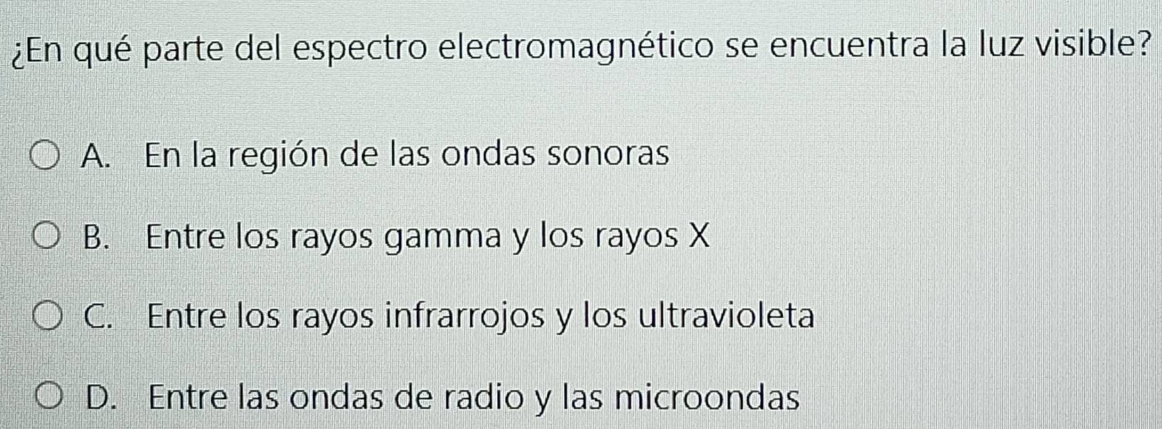 ¿En qué parte del espectro electromagnético se encuentra la luz visible?
A. En la región de las ondas sonoras
B. Entre los rayos gamma y los rayos X
C. Entre los rayos infrarrojos y los ultravioleta
D. Entre las ondas de radio y las microondas