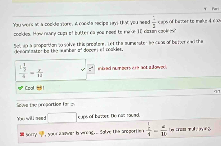 Part 
You work at a cookie store. A cookie recipe says that you need  1/2  cups of butter to make 4 doz 
cookies. How many cups of butter do you need to make 10 dozen cookies? 
Set up a proportion to solve this problem. Let the numerator be cups of butter and the 
denominator be the number of dozens of cookies.
frac 1 1/2 4= x/10  mixed numbers are not allowed.
sigma^4
Cool Part 
Solve the proportion for x. 
You will need cups of butter. Do not round. 
Sorry 5° , your answer is wrong... Solve the proportion frac  1/2 4= x/10  by cross multipying.