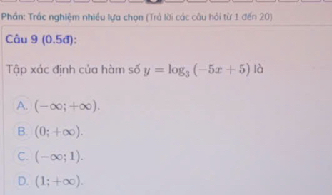 Phần: Trác nghiệm nhiều lựa chọn (Trả lời các câu hỏi từ 1 đến 20)
Câu 9 (0.5đ):
Tập xác định của hàm số y=log _3(-5x+5) là
A. (-∈fty ;+∈fty ).
B. (0;+∈fty ).
C. (-∈fty ;1).
D. (1;+∈fty ).