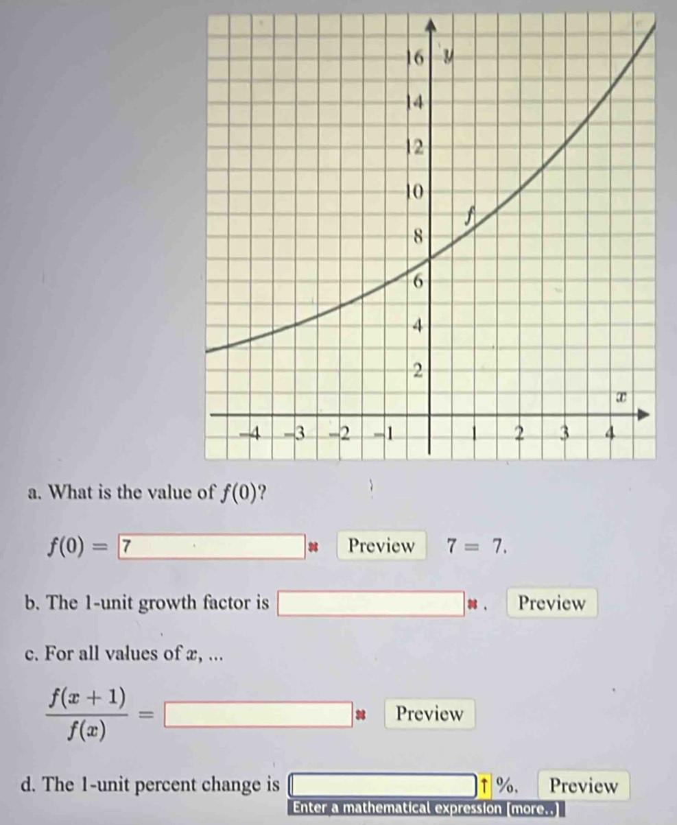 What is the valu
f(0)=
Preview 7=7.
b. The 1-unit growth factor is □ , Preview
c. For all values of x, ...
 (f(x+1))/f(x) =□ * Preview
d. The 1-unit percent change is □ +% Preview
Enter a mathematical expression [more..]