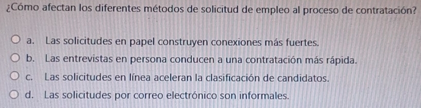 ¿Cómo afectan los diferentes métodos de solicitud de empleo al proceso de contratación?
a. Las solicitudes en papel construyen conexiones más fuertes.
b. Las entrevistas en persona conducen a una contratación más rápida.
c. Las solicitudes en línea aceleran la clasificación de candidatos.
d. Las solicitudes por correo electrónico son informales.