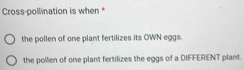 Cross-pollination is when *
the pollen of one plant fertilizes its OWN eggs.
the pollen of one plant fertilizes the eggs of a DIFFERENT plant.