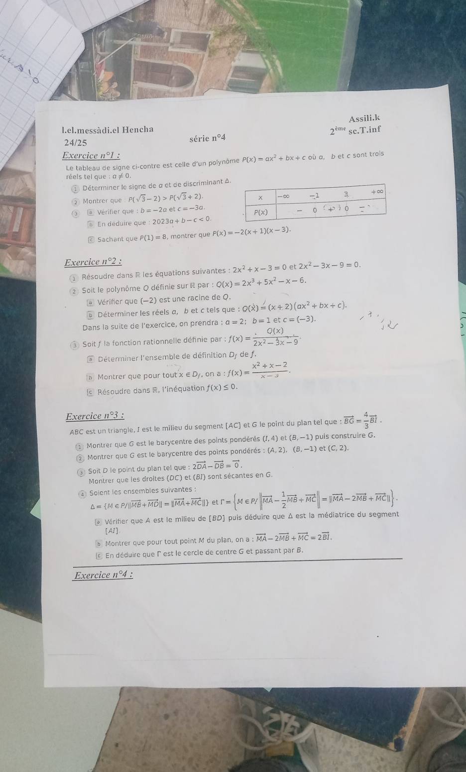 Assili.k
l.el.messàdi.el Hencha 2^(cme) sc.T.inf
24/25
série n°4
Exercice n°1 :
Le tableau de signe ci-contre est celle d'un polynôme P(x)=ax^2+bx+coi a, b et c sont trols
réels tel que :a!= 0
① Déterminer le signe de α et de discriminant Δ
② Montrer que P(sqrt(3)-2)>P(sqrt(3)+2).
Vérifier que : :b=-2a et c=-3a.
En deduire que:2023 1  + b-c<0</tex>
Sachant que P(1)=8 , montrer que P(x)=-2(x+1)(x-3).
Exercice 1°2
Résoudre dans R les équations suivantes :2x^2+x-3=0 et 2x^2-3x-9=0.
2  Soit le polynôme Q définie sur R par : Q(x)=2x^3+5x^2-x-6.
* Vérifier que (−2) est une racine de Q.
Déterminer les réels a, b et c tels que :Q(x)=(x+2)(ax^2+bx+c).
Dans la suite de l’exercice, on prendra : a=2;b=1 et c=(-3).
Soit f la fonction rationnelle définie par : f(x)= Q(x)/2x^2-3x-9 .
* Déterminer l'ensemble de définition Dy de f.
。 Montrer que pour tout x ∈ Dy, on a:f(x)= (x^2+x-2)/x-3 .
s Résoudre dans R, l'inéquation f(x)≤ 0.
Exercice 11°3 :
ABC est un triangle, I est le milieu du segment (AC) et G le point du plan tel que :vector BG= 4/3 vector BI.
Montrer que G est le barycentre des points pondérés (I,4) et (B,-1) puis construire G.
② Montrer que G est le barycentre des points pondérés :(A,2),(B,-1) et (C,2).
Soit D le point du plan tel que e:2vector DA-vector DB=vector 0.
Montrer que les droites (DC) et (BI) sont sécantes en G.
Soient les ensembles suivantes :
△ = M∈ P/||vector ME+vector MD||=||vector MA+vector MC|| et r= M∈ P/|vector MA- 1/2 vector MB+vector MC||=||vector MA-2vector MB+vector MC|| .
* Vérifier que A est le milieu de [BD] puis déduire que Δ est la médiatrice du segment
[AI]
b Montrer que pour tout point M du plan, on a vector MA-2vector MB+vector MC=2vector BI.
En déduire que l est le cercle de centre G et passant par B.
Exercice n°4 :