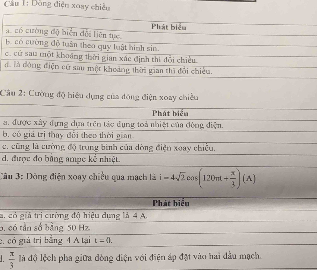 Dòng điện xoay chiều
Câu 2: Cường độ hiệu dụng của dòng điện xoay chiều
Phát biểu
a. được xây dựng dựa trên tác dụng toả nhiệt của dòng điện.
b. có giá trị thay đổi theo thời gian.
c. cũng là cường độ trung bình của dòng điện xoay chiều.
d. được đo bằng ampe kế nhiệt.
Câu 3: Dòng điện xoay chiều qua mạch là i=4sqrt(2)cos (120π t+ π /3 )(A)
Phát biểu
a. có giá trị cường độ hiệu dụng là 4 A.
b. có tần số bằng 50 Hz.
c. có giá trị bằng 4 A tại t=0.
 π /3  là độ lệch pha giữa dòng điện với điện áp đặt vào hai đầu mạch.