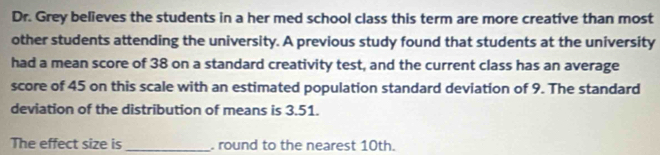 Dr. Grey believes the students in a her med school class this term are more creative than most 
other students attending the university. A previous study found that students at the university 
had a mean score of 38 on a standard creativity test, and the current class has an average 
score of 45 on this scale with an estimated population standard deviation of 9. The standard 
deviation of the distribution of means is 3.51. 
The effect size is _. round to the nearest 10th.