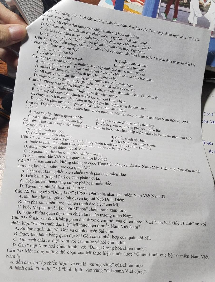 ân dân Việt Nam?
64: Nội dung nào dưới đây không phản ánh đúng ý nghĩa cuộc Tiến công chiến lược năm 1972 của
A. Buộc Mĩ chẩm dứt hoàn toàn chiến tranh phá hoại miền Bắc.
B. Mĩ thừa nhận sự thất bại của chiến lược “Việt Nam hoá chiến tranh”
C. Giáng đòn nặng nề vào chiến lược “Việt Nam hoá chiến tranh” của Mĩ.
D. Mĩ phải tuyên bố “Mĩ hoá” trở lại chiến tranh xâm lược Việt Nam
của chiến lược nào sau đây?
Câu 65: Cuộc Tiến công chiến lược năm 1972 của quân dân Việt Nam buộc Mĩ phải thừa nhận sự thất bại
C. Việt Nam hóa chiến tranh.
A. Chiến tranh cục bộ. B. Chiến tranh đặc biệt.
Câu 66: Đặc điểm tinh hình nước ta sau Hiệp định Giơ ne vơ năm 1954 là
D. Phản ứng linh hoạt.
A. đất nước bị chia cắt thành 2 miền, với 2 chế độ chính trị - xã hội khác nhau
B. miền Bắc được giải phóng, đi lên Chủ nghĩa xã hội.
C. Mĩ thay chân Pháp, thành lập chính quyền tay sai ở miền Nam.
D. miền Nam trở thành thuộc địa kiểu mới, căn cứ quân sự của Mĩ
Câu 67: Phong trào “Đồng khởi” (1959 - 1960) của nhân dân miền Nam Việt Nam đã
A. làm phá sản chiến lược “Chiến tranh đặc biệt” của Mĩ.
B. làm sụp đồ hoàn toàn chính quyền tay sai Ngô Đình Diệm.
C. chuyển cách mạng miền Nam từ thế giữ gìn lực lượng sang thế tiến công.
D. buộc Mĩ phải tuyên bố “phi Mĩ hóa” chiến tranh xâm lược
1975 là
Câu 68: Điểm chung của các chiến lược chiến tranh do Mỹ tiến hành ở miền Nam Việt Nam thời kỳ 1954 -
A. dựa vào lực lượng quân sự Mỹ. B. dựa vào quân đội các nước thân Mỹ.
C. có sự tham chiến của quân Mỹ. D. kết hợp với ném bom phá hoại miền Bắc.
Hội nghị Pa-ri? A. Chiến tranh cục bộ.
Câu 69: Thất bại trong chiến lược chiến tranh nào buộc Mĩ phải chấp nhận ngỗi vào bản đàm phán với ta ở
C. Chiến tranh đơn phương. D. Việt Nam hóa chiến tranh.
B. Chiến tranh đặc biệt.
Câu 70: Âm mưu của Mĩ trong “chiến lược chiến tranh cục bộ” (1965 - 1968) là
Faler
A. buộc ta phải đàm phán theo những điều khoản có lợi cho Mĩ.
B. dùng người Việt đánh người Việt
IC
C. cổ giành lại thể chủ động trên chiến trường.
D. biển miền Bắc Việt Nam quay lại thời kì đồ đá.
Câu 71: Ý nào sau đây không chứng tỏ cuộc Tổng tiến công và nổi dậy Xuân Mậu Thân của nhân dân ta đã
làm lung lay ý chí xâm lược của quân Mĩ?
A. Chẩm dứt không điều kiện chiến tranh phá hoại miền Bắc.
B. Đến bàn Hội nghị Pari đề đàm phán với ta.
C. Tiếp tục leo thang tăng cường phá hoại miền Bắc.
D. Tuyên bố “phi Mĩ hóa” chiến tranh.
Câu 72: Phong trào “Đồng khởi” (1959 - 1960) của nhân dân miền Nam Việt Nam đã
A. làm lung lay tận gốc chính quyền tay sai Ngô Đình Diệm.
B. làm phá sản chiến lược “Chiến tranh đặc biệt” của Mĩ.
C. buộc Mĩ phải tuyên bố “phi Mĩ hóa” chiến tranh xâm lược.
D. buộc Mĩ đưa quân đội tham chiến tại chiến trường miền Nam.
Câu 73: Ý nào sau đây không phản ánh được điểm mới của chiến lược “Việt Nam hoá chiến tranh” so với
chiến lược “Chiến tranh đặc biệt” Mĩ thực hiện ở miền Nam Việt Nam?
A. Sử dụng quân đội Sài Gòn và chính quyền Sài Gòn.
B. Được tiến hành bằng quân đội Sài Gòn có sự phối hợp của quân đội Mĩ.
C. Tìm cách chia rẽ Việt Nam với các nước xã hội chủ nghĩa.
D. Gắn “Việt Nam hoá chiến tranh” với “Đông Dương hoá chiến tranh”.
Câu 74: Một trong những thủ đoạn của Mĩ thực hiện chiến lược “Chiến tranh cục bộ” ở miền Nam Việt
Nam là
A. dồn dân lập “ấp chiến lược” và coi là “xương sống” của chiến lược.
B. hành quân “tìm diệt” và “bình định” vào vùng “đất thánh Việt cộng”.