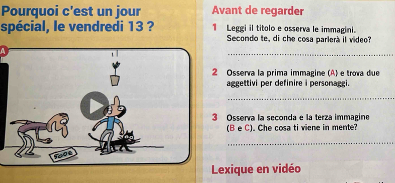 Pourquoi c'est un jour Avant de regarder 
spécial, le vendredi 13 ? 1 Leggi il titolo e osserva le immagini. 
Secondo te, di che cosa parlerà il video? 
A 
_ 
2 Osserva la prima immagine (A) e trova due 
aggettivi per definire i personaggi. 
_ 
3 Osserva la seconda e la terza immagine 
(B e C). Che cosa ti viene in mente? 
_ 
Lexique en vidéo