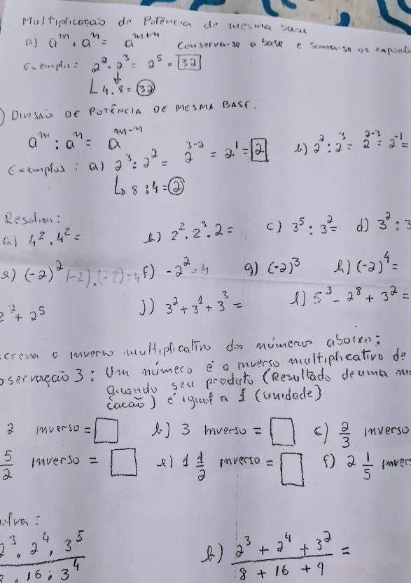 Hultipficotas do Porencia de luesma saac
a) a^(2n)· a^(2n)=a^(2n+1) Couserve-se a base e some-st of expont
C.emplus: 2^2· 2^3=2^5=boxed 32
4.4.8=boxed 3endarray 
DIViSio DE POTENCIA DE MESMA BaSE.
a^m:a^n=a^(m-n)
Exempfus: a) 2^3:2^2=2^(3-2)=2^1=boxed 2 () 2^2:2^3=2^(2-3)=2^(-1)=
L_08:4=boxed 2
Resudmn:
4^2· 4^2= () 2^2.2^3.2= () 3^5:3^2= d 3^2:3
) (-2)^2(-2)· (-2)=4 () -2^2=4 9) (-2)^3 ) (-2)^4=
2^2+2^5
J) 3^2+3^1+3^3= 5^3-2^8+3^2=
cream o lavern multipficalin do mimencs abolxn:
sermueaio 3: Um mimero eo mverso multipicativo do
gcando seu produt (Resullado deuma n
(oca) eigui a ] (uurdede)
2 m∠ erso =□ 3mverso=□ ()  2/3  Inverso
 5/2  Inver so =□ ) 1 1/2  inverse =□ ( 2 1/5  laver
ive:
 2^3· 2^4· 3^5/16· 3^4 
B)  (2^3+2^4+3^2)/8+16+9 =