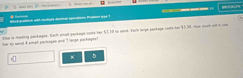 Quiz (Gri The Endocri What can yo. BrainPOP 
2.5 BROOKLYN 
Decimals 
Word problem with multiple decimal operations: Problem type 1 
E 
Elsa is mailing packages. Each small package costs her $2.10 to send. Each large package costs her $3.30. How much will it cost 
her to send 4 small packages and 7 large packages? 
×