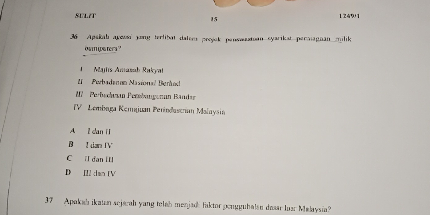 SULIT 1249/1
15
36 Apakah agensi yang terlibat dalam projek penswastaan syarikat perniagaan milik
bumiputera?
I Majlis Amanah Rakyat
II Perbadanan Nasional Berhad
III Perbadanan Pembangunan Bandar
IV Lembaga Kemajuan Perindustrian Malaysia
A I dan II
B I dan IV
C II dan III
D II dan IV
37 Apakah ikatan sejarah yang telah menjadi faktor penggubalan dasar luar Malaysia?