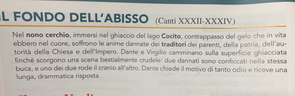 FONDO DELL'ABISSO (Canti XXXII-XXXIV) 
Nel nono cerchio, immersi nel ghiaccio del lago Cocito, contrappasso del gelo che in vita 
ebbero nel cuore, soffrono le anime dannate dei traditori dei parenti, della patria, dell’au- 
torità della Chiesa e dell'Impero. Dante e Virgilio camminano sulla superficie ghiacciata 
finché scorgono una scena bestialmente crudele: due dannati sono conficcati nella stessa 
buca, e uno dei due rode il cranio all’altro. Dante chiede il motivo di tanto odio e riceve una 
lunga, drammatica risposta.