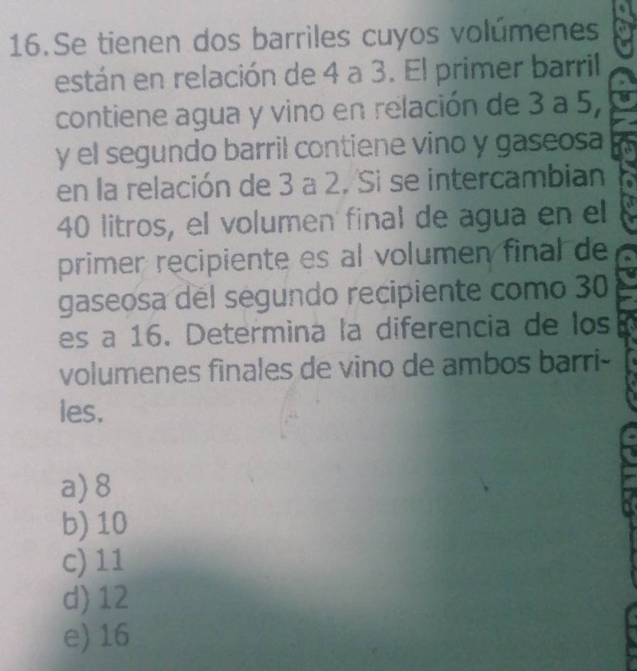 Se tienen dos barriles cuyos volúmenes
están en relación de 4 a 3. El primer barril
contiene agua y vino en relación de 3 a 5,
y el segundo barril contiene vino y gaseosa
en la relación de 3 a 2. Si se intercambian
40 litros, el volumen final de agua en el
primer recipiente es al volumen final de
gaseosa del segundo recipiente como 30
es a 16. Determina la diferencia de los
volumenes finales de vino de ambos barri-
les.
a) 8
b) 10
c) 11
d) 12
e) 16