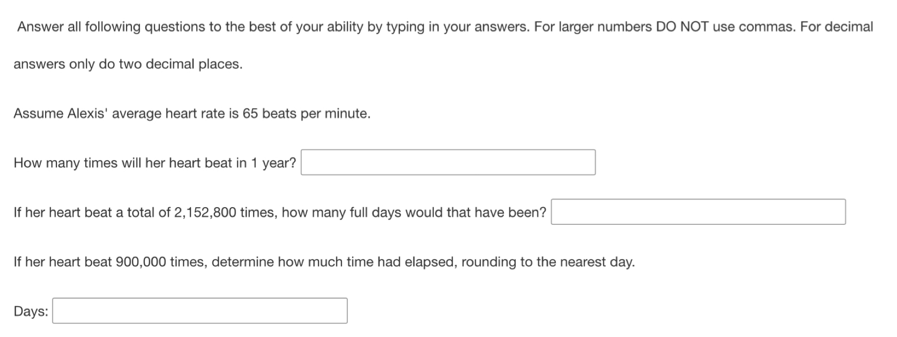 Answer all following questions to the best of your ability by typing in your answers. For larger numbers DO NOT use commas. For decimal 
answers only do two decimal places. 
Assume Alexis' average heart rate is 65 beats per minute. 
How many times will her heart beat in 1 year? □ 
If her heart beat a total of 2,152,800 times, how many full days would that have been? □ 
If her heart beat 900,000 times, determine how much time had elapsed, rounding to the nearest day.
Days : □