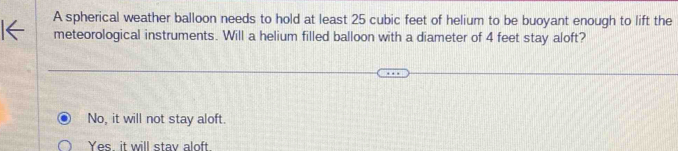 A spherical weather balloon needs to hold at least 25 cubic feet of helium to be buoyant enough to lift the
meteorological instruments. Will a helium filled balloon with a diameter of 4 feet stay aloft?
No, it will not stay aloft.
Yes it will stay aloft