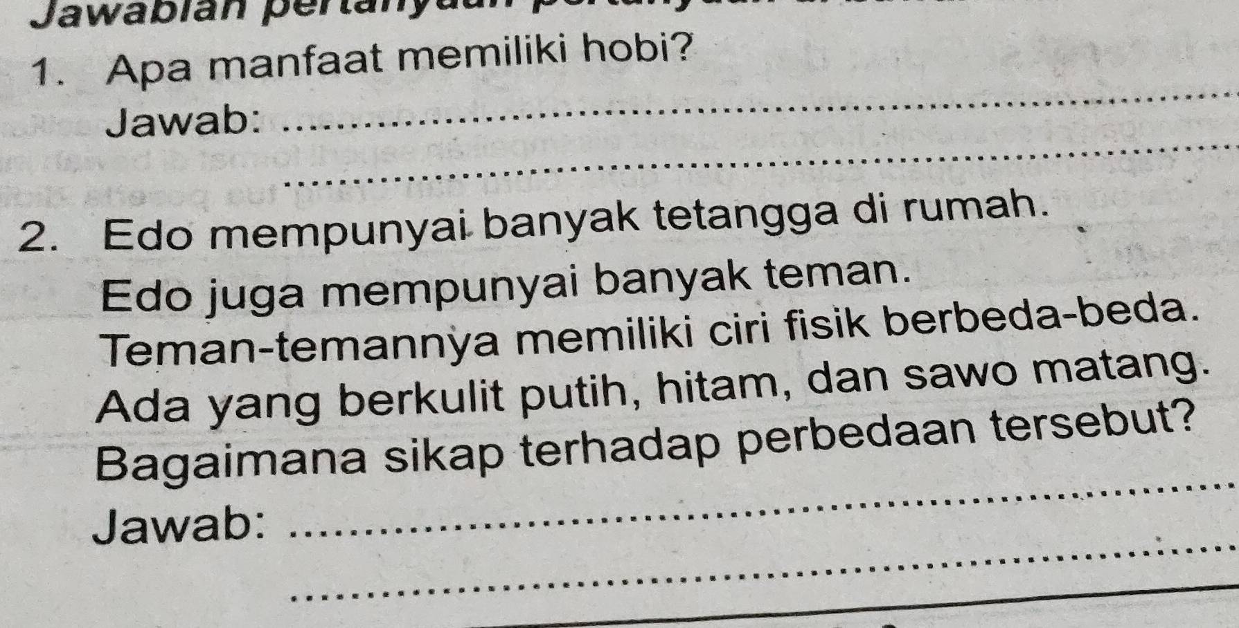 Jawabian pertanyau 
1. Apa manfaat memiliki hobi? 
_ 
Jawab: 
_ 
2. Edo mempunyai banyak tetangga di rumah. 
Edo juga mempunyai banyak teman. 
Teman-temannya memiliki ciri fisik berbeda-beda. 
Ada yang berkulit putih, hitam, dan sawo matang. 
Bagaimana sikap terhadap perbedaan tersebut? 
_ 
Jawab: 
_ 
_ 
_