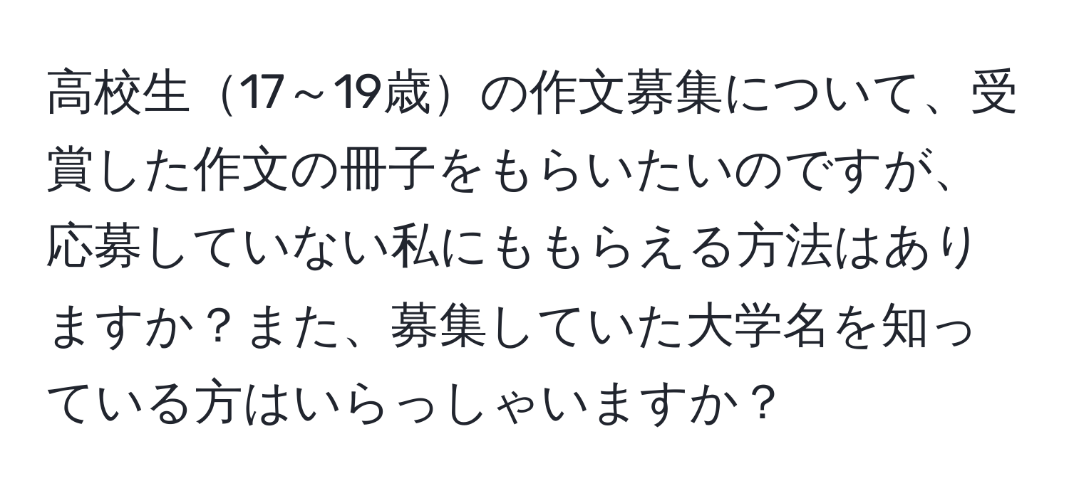 高校生17～19歳の作文募集について、受賞した作文の冊子をもらいたいのですが、応募していない私にももらえる方法はありますか？また、募集していた大学名を知っている方はいらっしゃいますか？