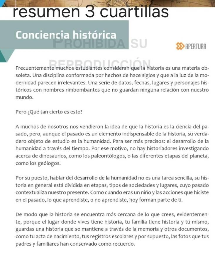 resumen 3 cuartillas
Conciencia histórica
APERTURA
Frecuentemente muchos estudiantes consideran que la historia es una materia ob-
soleta. Una disciplina conformada por hechos de hace siglos y que a la luz de la mo-
dernidad parecen irrelevantes. Una serie de datos, fechas, lugares y personajes his-
tóricos con nombres rimbombantes que no guardan ninguna relación con nuestro
mundo.
Pero ¿Qué tan cierto es esto?
A muchos de nosotros nos vendieron la idea de que la historia es la ciencia del pa-
sado, pero, aunque el pasado es un elemento indispensable de la historia, su verda-
dero objeto de estudio es la humanidad. Para ser más precisos: el desarrollo de la
humanidad a través del tiempo. Por ese motivo, no hay historiadores investigando
acerca de dinosaurios, como los paleontólogos, o las diferentes etapas del planeta,
como los geólogos.
Por su puesto, hablar del desarrollo de la humanidad no es una tarea sencilla, su his-
toria en general está dividida en etapas, tipos de sociedades y lugares, cuyo pasado
contextualiza nuestro presente. Como cuando eras un niño y las acciones que hiciste
en el pasado, lo que aprendiste, o no aprendiste, hoy forman parte de ti.
De modo que la historia se encuentra más cercana de lo que crees, evidentemen-
te, porque el lugar donde vives tiene historia, tu familia tiene historia y tú mismo,
guardas una historia que se mantiene a través de la memoria y otros documentos,
como tu acta de nacimiento, tus registros escolares y por supuesto, las fotos que tus
padres y familiares han conservado como recuerdo.