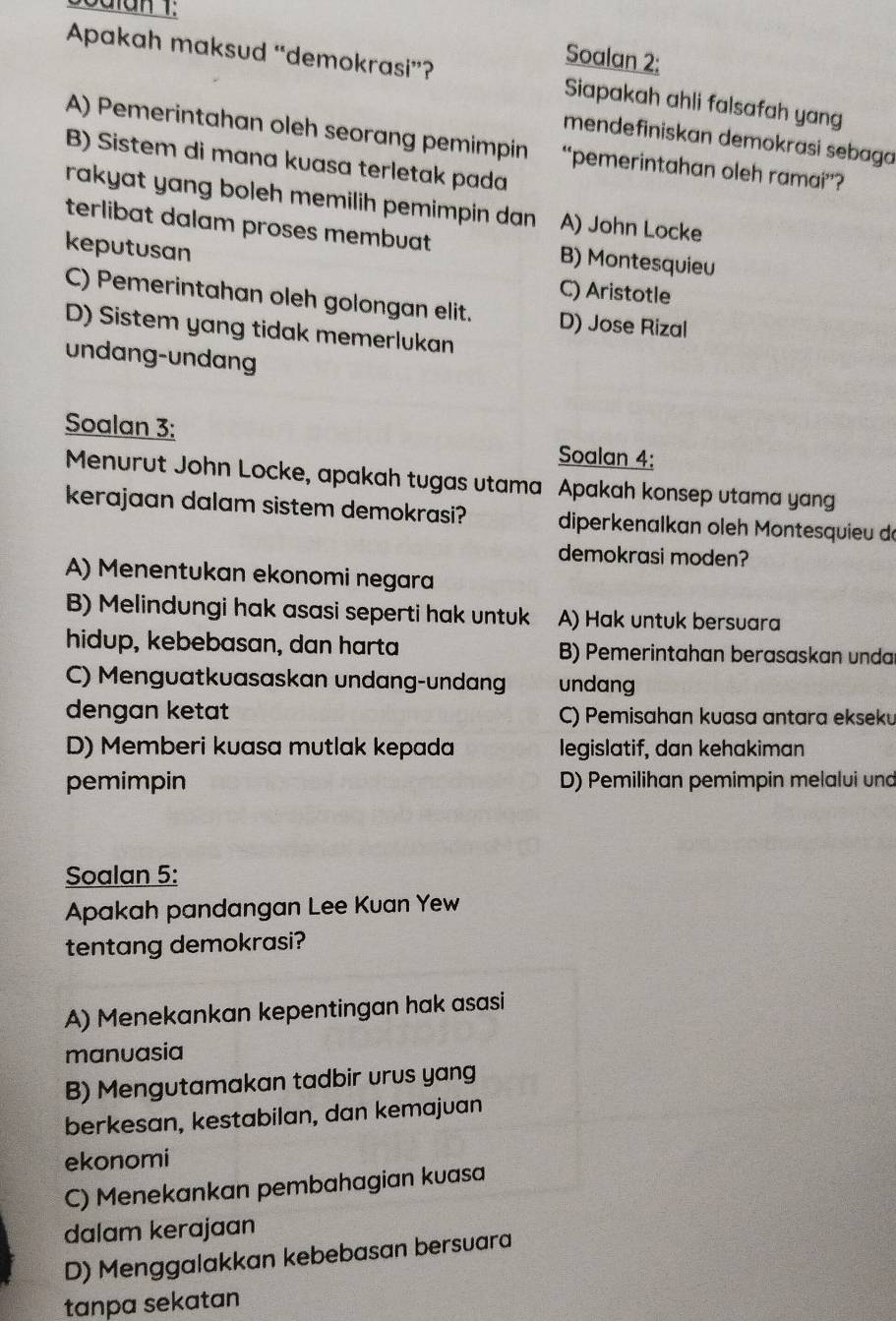 Soalan 2:
Apakah maksud “demokrasi”? Siapakah ahli falsafah yang
mendefiniskan demokrasi sebaga
A) Pemerintahan oleh seorang pemimpin “pemerintahan oleh ramai”?
B) Sistem di mana kuasa terletak pada
rakyat yang boleh memilih pemimpin dan A) John Locke
terlibat dalam proses membuat B) Montesquieu
keputusan
C) Aristotle
C) Pemerintahan oleh golongan elit. D) Jose Rizal
D) Sistem yang tidak memerlukan
undang-undang
Soalan 3:
Soalan 4:
Menurut John Locke, apakah tugas utama Apakah konsep utama yang
kerajaan dalam sistem demokrasi? diperkenalkan oleh Montesquieu dó
demokrasi moden?
A) Menentukan ekonomi negara
B) Melindungi hak asasi seperti hak untuk A) Hak untuk bersuara
hidup, kebebasan, dan harta B) Pemerintahan berasaskan unda
C) Menguatkuasaskan undang-undang undang
dengan ketat C) Pemisahan kuasa antara ekseku
D) Memberi kuasa mutlak kepada legislatif, dan kehakiman
pemimpin D) Pemilihan pemimpin melalui und
Soalan 5:
Apakah pandangan Lee Kuan Yew
tentang demokrasi?
A) Menekankan kepentingan hak asasi
manuasia
B) Mengutamakan tadbir urus yang
berkesan, kestabilan, dan kemajuan
ekonomi
C) Menekankan pembahagian kuasa
dalam kerajaan
D) Menggalakkan kebebasan bersuara
tanpa sekatan