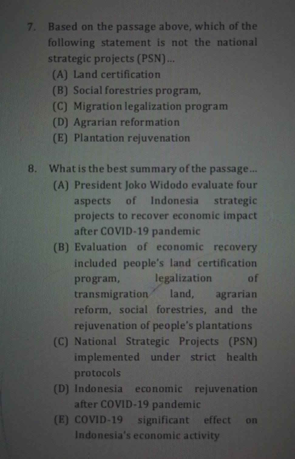 Based on the passage above, which of the
following statement is not the national
strategic projects (PSN)...
(A) Land certification
(B) Social forestries program,
(C) Migration legalization program
(D) Agrarian reformation
(E) Plantation rejuvenation
8. What is the best summary of the passage...
(A) President Joko Widodo evaluate four
aspects of Indonesia strategic
projects to recover economic impact
after COVID-19 pandemic
(B) Evaluation of economic recovery
included people's land certification
program, legalization of
transmigration land, agrarian
reform, social forestries, and the
rejuvenation of people’s plantations
(C) National Strategic Projects (PSN)
implemented under strict health
protocols
(D) Indonesia economic rejuvenation
after COVID-19 pandemic
(E) COVID-19 significant effect on
Indonesia’s economic activity