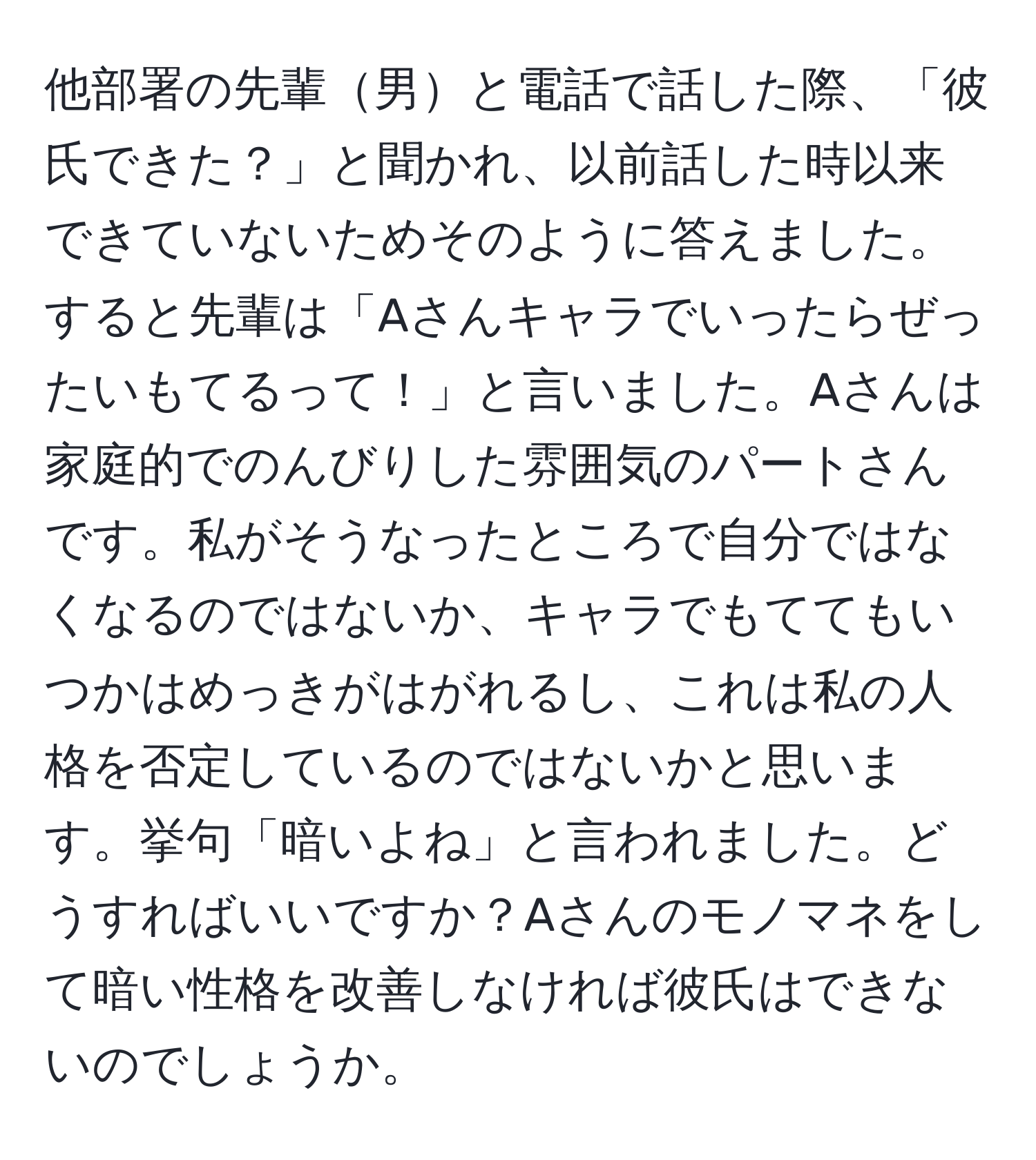 他部署の先輩男と電話で話した際、「彼氏できた？」と聞かれ、以前話した時以来できていないためそのように答えました。すると先輩は「Aさんキャラでいったらぜったいもてるって！」と言いました。Aさんは家庭的でのんびりした雰囲気のパートさんです。私がそうなったところで自分ではなくなるのではないか、キャラでもててもいつかはめっきがはがれるし、これは私の人格を否定しているのではないかと思います。挙句「暗いよね」と言われました。どうすればいいですか？Aさんのモノマネをして暗い性格を改善しなければ彼氏はできないのでしょうか。