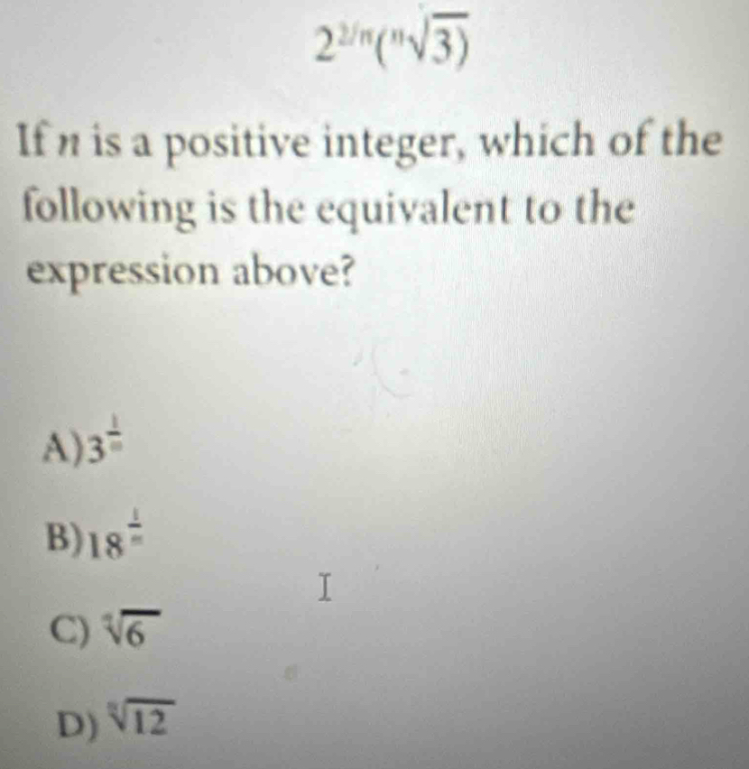 2^(2/n)(^nsqrt(3))
If n is a positive integer, which of the
following is the equivalent to the
expression above?
A) 3^(frac 1)m
B) 18^(frac 1)n
C) sqrt[7](6)
D) sqrt[3](12)