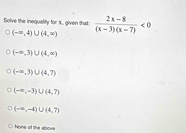 Solve the inequality for x, given that:  (2x-8)/(x-3)(x-7) <0</tex>
(-∈fty ,4)∪ (4,∈fty )
(-∈fty ,3)∪ (4,∈fty )
(-∈fty ,3)∪ (4,7)
(-∈fty ,-3)∪ (4,7)
(-∈fty ,-4)∪ (4,7)
None of the above