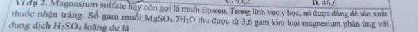 95,2
Vị dụ 2. Magnesium sulfate hay còn gọi là muối Epsom. Trong lĩnh vực y học, nó được dùng đẻ sản xuất D. 46, 6.
thuốc nhận tràng. Số gam muối MgSO_4.7H_2O thu được từ 3,6 gam kim loại magnesium phản ứng với
dung dịch H_2SO_4 loãng dư là