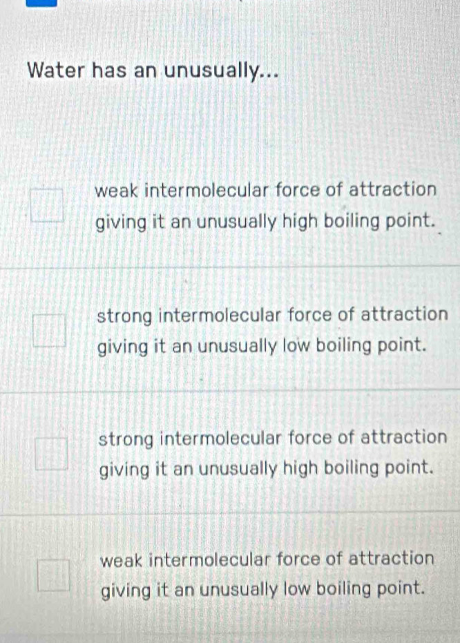 Water has an unusually...
weak intermolecular force of attraction
giving it an unusually high boiling point.
strong intermolecular force of attraction
giving it an unusually low boiling point.
strong intermolecular force of attraction
giving it an unusually high boiling point.
weak intermolecular force of attraction
giving it an unusually low boiling point.